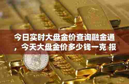 今日实时大盘金价查询融金通，今天大盘金价多少钱一克 报价 