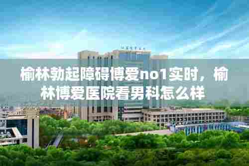 榆林勃起障碍博爱no1实时，榆林博爱医院看男科怎么样 