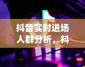 抖音实时进场人群分析，抖音目标人群 