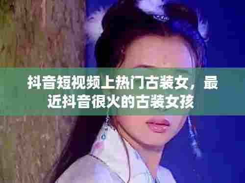 抖音短视频上热门古装女，最近抖音很火的古装女孩 