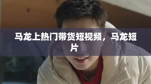 马龙上热门带货短视频，马龙短片 