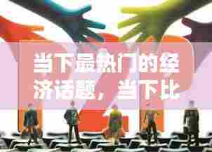 当下最热门的经济话题，当下比较热门的经济话题 