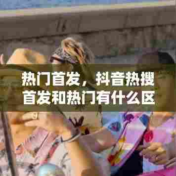热门首发，抖音热搜首发和热门有什么区别 