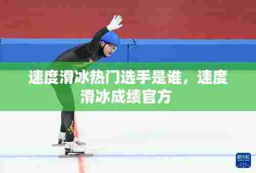 速度滑冰热门选手是谁，速度滑冰成绩官方 