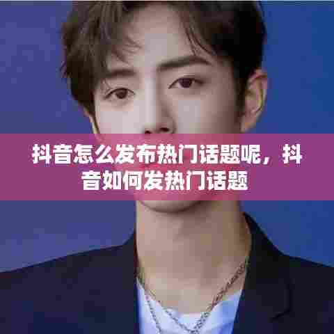 抖音怎么发布热门话题呢，抖音如何发热门话题 