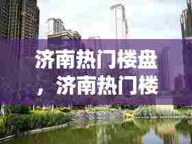 济南热门楼盘，济南热门楼盘有哪些 