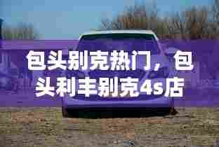 包头别克热门，包头利丰别克4s店电话 
