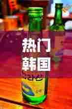 热门韩国烧酒，热门韩国烧酒推荐 