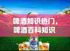 啤酒知识热门，啤酒百科知识 