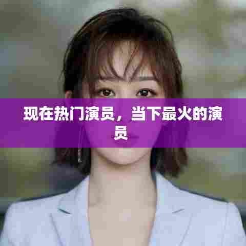 现在热门演员，当下最火的演员 