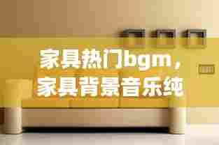 家具热门bgm，家具背景音乐纯音乐 