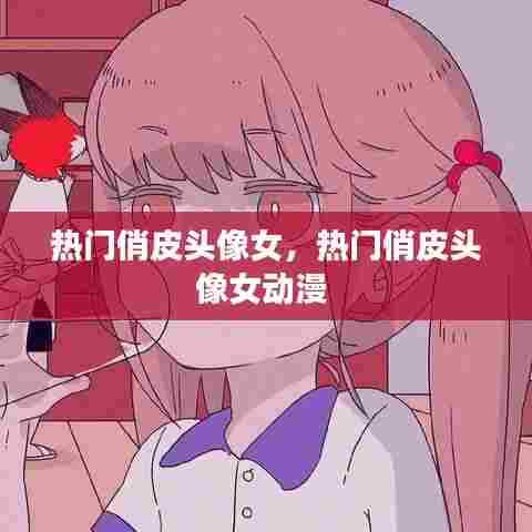 热门俏皮头像女，热门俏皮头像女动漫 