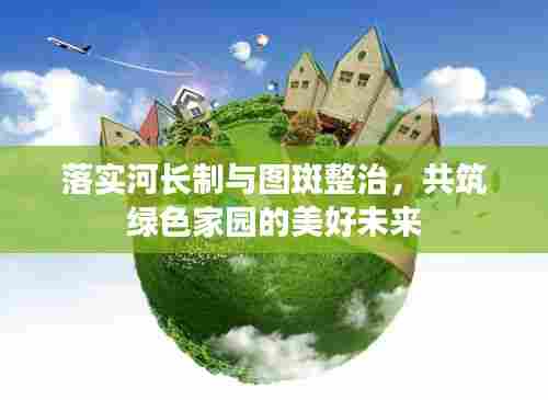 落实河长制与图斑整治，共筑绿色家园的美好未来