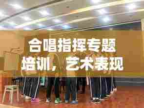 合唱指挥专题培训，艺术表现力的提升之道