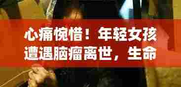 心痛惋惜！年轻女孩遭遇脑瘤离世，生命无常令人唏嘘