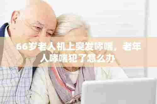 66岁老人机上突发哮喘，老年人哮喘犯了怎么办 