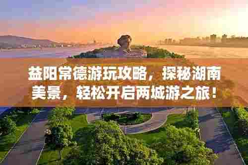 益阳常德游玩攻略，探秘湖南美景，轻松开启两城游之旅！