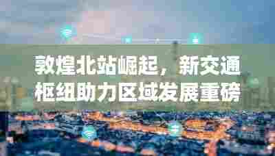 敦煌北站崛起，新交通枢纽助力区域发展重磅新闻头条