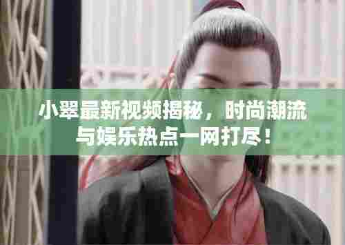 小翠最新视频揭秘，时尚潮流与娱乐热点一网打尽！