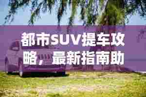 都市SUV提车攻略，最新指南助你轻松选购理想车型