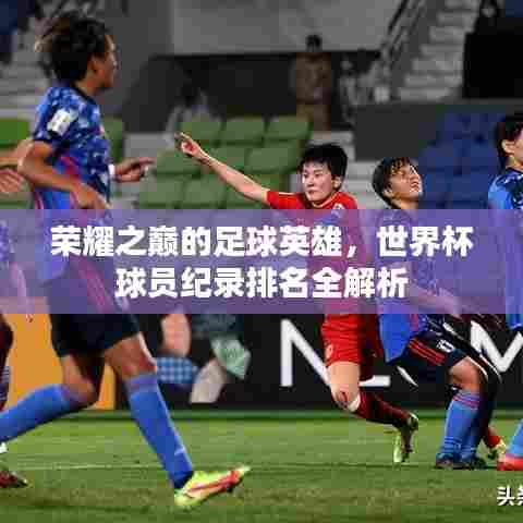 荣耀之巅的足球英雄，世界杯球员纪录排名全解析