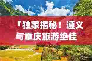 「独家揭秘！遵义与重庆旅游绝佳攻略，带你畅游绝美风光！」