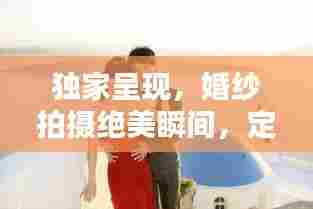 独家呈现，婚纱拍摄绝美瞬间，定格爱情最璀璨时刻