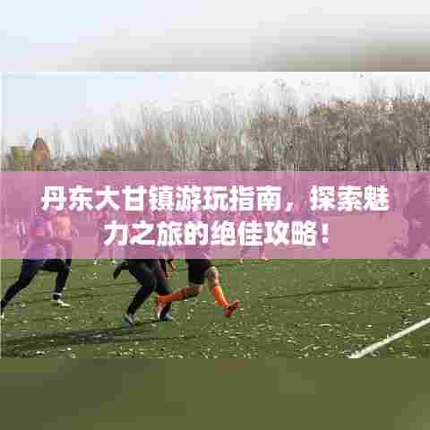 丹东大甘镇游玩指南，探索魅力之旅的绝佳攻略！