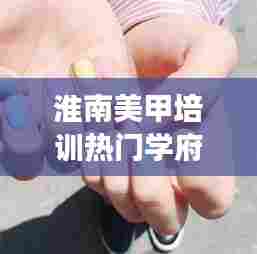 淮南美甲培训热门学府TOP10榜单揭晓，探寻美甲艺术殿堂！