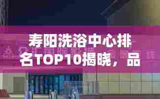 寿阳洗浴中心排名TOP10揭晓，品质服务标杆之选