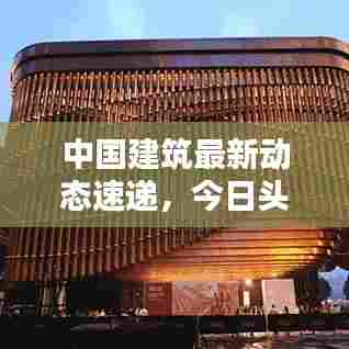 中国建筑最新动态速递，今日头条揭秘！