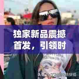 独家新品震撼首发，引领时尚潮流，展现独特魅力风采