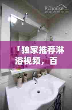「独家推荐淋浴视频，百度带你享受极致沐浴体验」