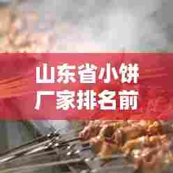 山东省小饼厂家排名前十榜单揭晓！