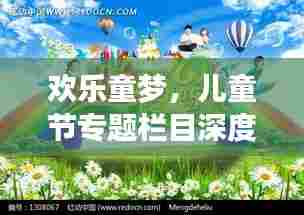 欢乐童梦，儿童节专题栏目深度解析，带你领略童趣世界！