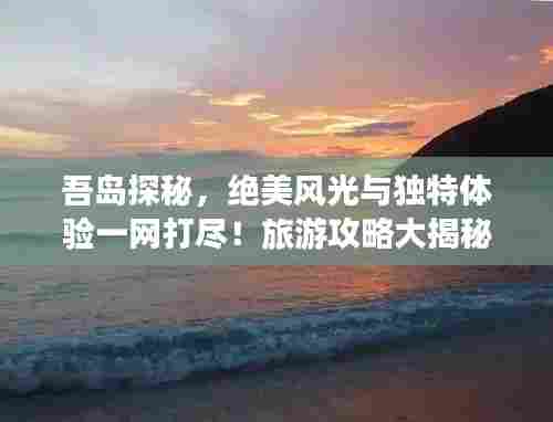 吾岛探秘，绝美风光与独特体验一网打尽！旅游攻略大揭秘