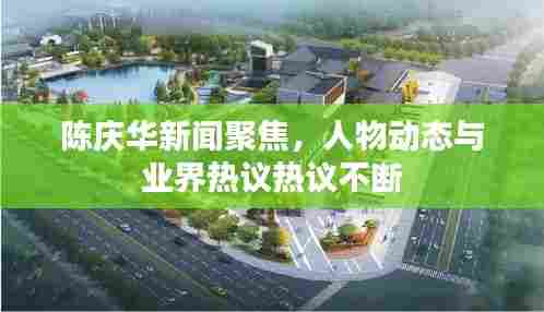 陈庆华新闻聚焦，人物动态与业界热议热议不断