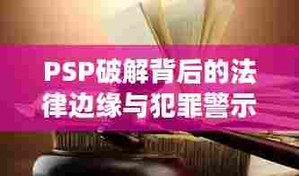PSP破解背后的法律边缘与犯罪警示深度解析