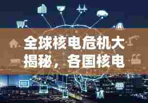 全球核电危机大揭秘，各国核电状况排名及风险解析