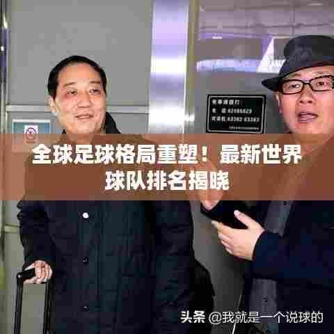 全球足球格局重塑！最新世界球队排名揭晓