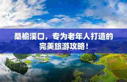 桑榆溪口，专为老年人打造的完美旅游攻略！
