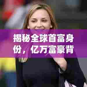 揭秘全球首富身份，亿万富豪背后的秘密故事揭晓