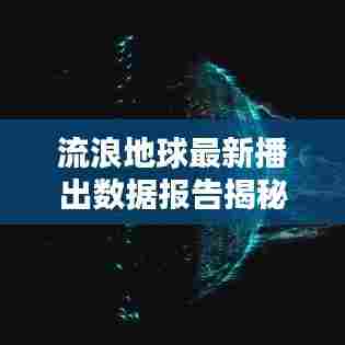 流浪地球最新播出数据报告揭秘，惊人观看数据与深度分析！