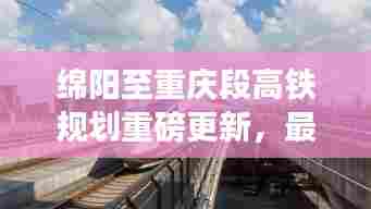 绵阳至重庆段高铁规划重磅更新，最新进展与消息汇总！