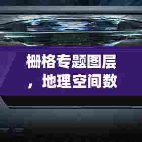 栅格专题图层，地理空间数据的可视化与管理创新实践