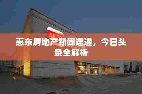 惠东房地产新闻速递，今日头条全解析