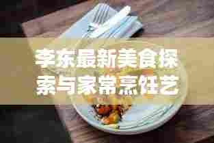 李东最新美食探索与家常烹饪艺术，今日菜谱大全