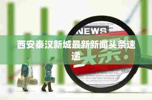 西安秦汉新城最新新闻头条速递