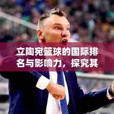 立陶宛篮球的国际排名与影响力，探究其在世界篮坛的地位
