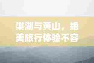 巢湖与黄山，绝美旅行体验不容错过